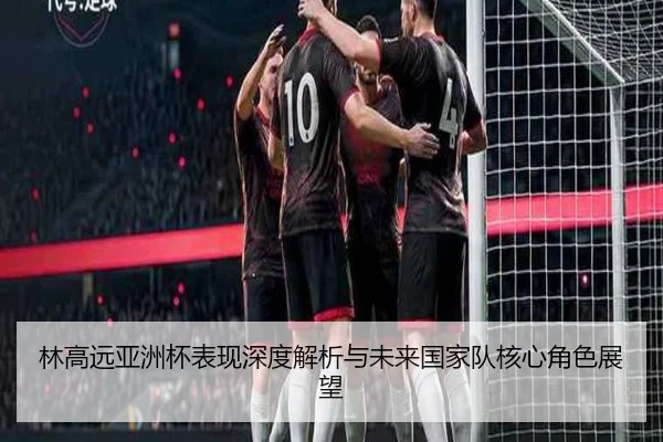 林高远亚洲杯表现深度解析与未来国家队核心角色展望 - 2026 LOL